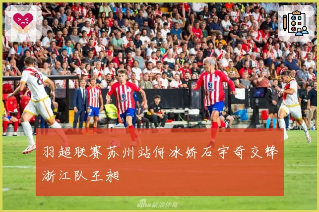 羽超联赛苏州站何冰娇石宇奇交锋浙江队王昶