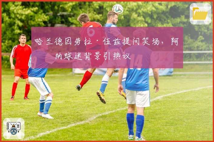 哈兰德因劳拉·伍兹提问笑场，阿森纳球迷背景引热议