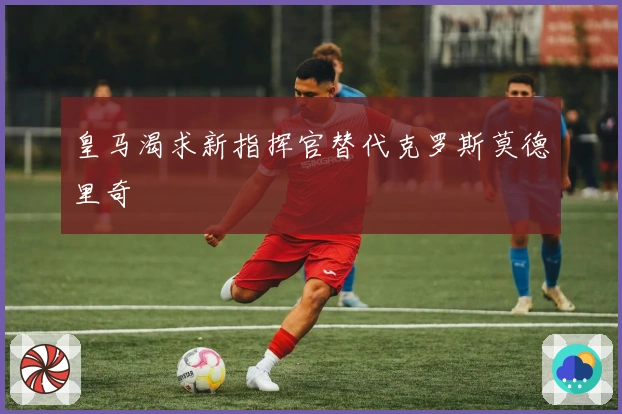 皇马渴求新指挥官替代克罗斯莫德里奇