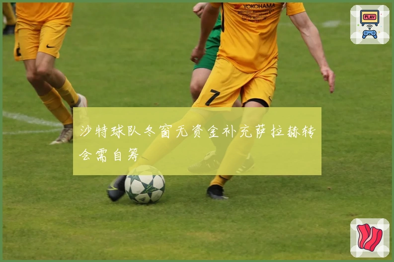 沙特球队冬窗无资金补充萨拉赫转会需自筹