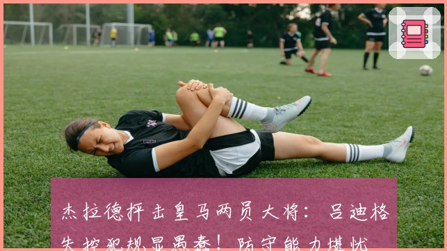 杰拉德抨击皇马两员大将：吕迪格失控犯规显愚蠢！防守能力堪忧