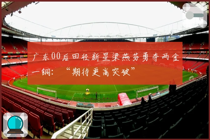 广东00后田径新星梁燕芬勇夺两金一铜：“期待更高突破”