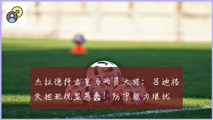 杰拉德抨击皇马两员大将：吕迪格失控犯规显愚蠢！防守能力堪忧