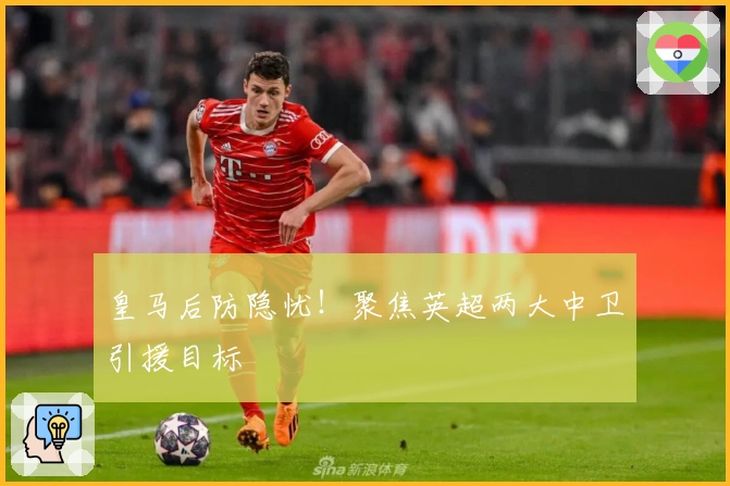 皇马后防隐忧！聚焦英超两大中卫引援目标