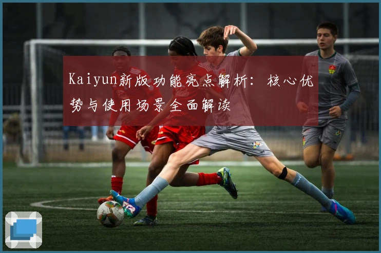 Kaiyun新版功能亮点解析：核心优势与使用场景全面解读