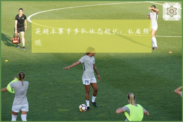 英超本赛季多队状态起伏，乱局频现