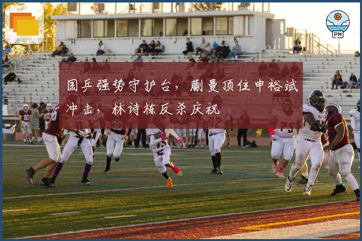 国乒强势守护台，蒯曼顶住申裕斌冲击，林诗栋反杀庆祝