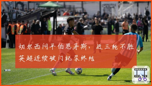 切尔西闷平伯恩茅斯，近三轮不胜英超连续破门纪录终结