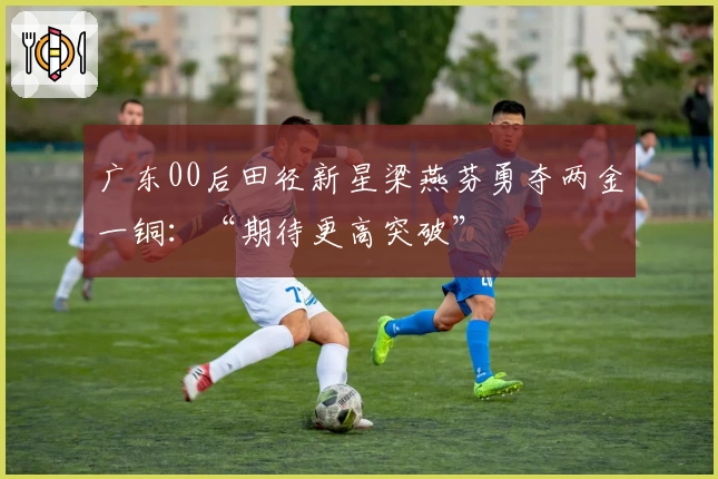 广东00后田径新星梁燕芬勇夺两金一铜：“期待更高突破”