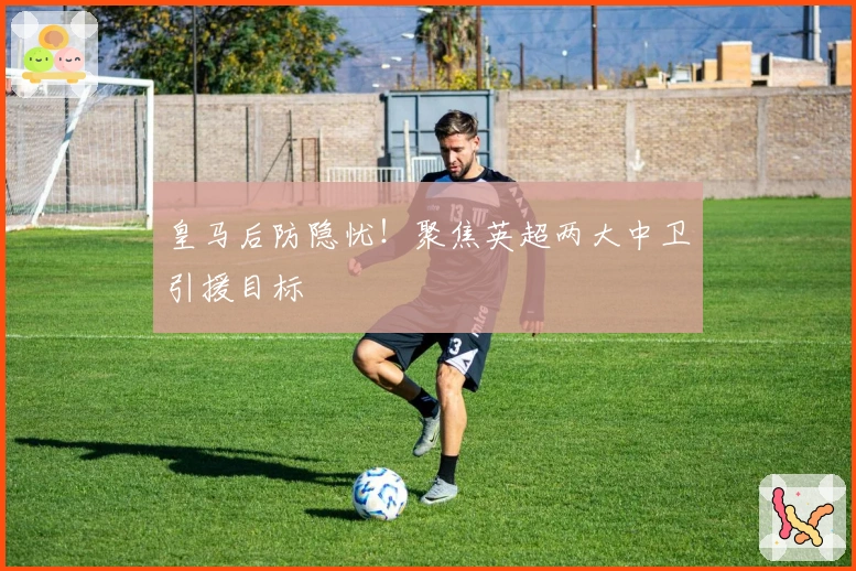 皇马后防隐忧！聚焦英超两大中卫引援目标