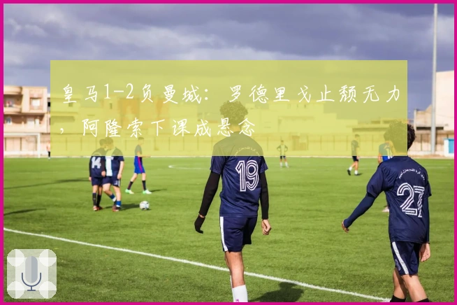 皇马1-2负曼城：罗德里戈止颓无力，阿隆索下课成悬念